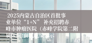  2025内蒙古自治区首批事业单位“1+N” 补充招聘赤峰市肿瘤医院（赤峰学院第二附属医院)面试成绩公示