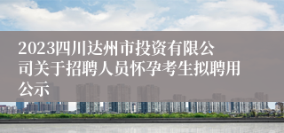 2023四川达州市投资有限公司关于招聘人员怀孕考生拟聘用公示