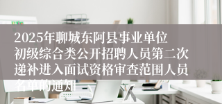 2025年聊城东阿县事业单位初级综合类公开招聘人员第二次递补进入面试资格审查范围人员名单的通知