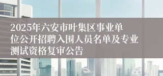 2025年六安市叶集区事业单位公开招聘入围人员名单及专业测试资格复审公告