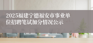 2025福建宁德福安市事业单位招聘笔试加分情况公示