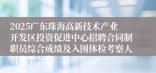 2025广东珠海高新技术产业开发区投资促进中心招聘合同制职员综合成绩及入围体检考察人员名单公告