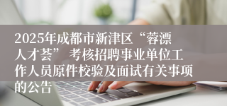 2025年成都市新津区“蓉漂人才荟” 考核招聘事业单位工作人员原件校验及面试有关事项的公告