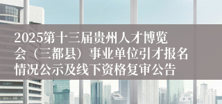 2025第十三届贵州人才博览会（三都县）事业单位引才报名情况公示及线下资格复审公告