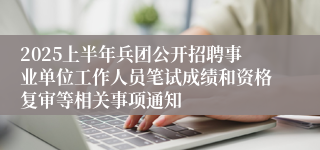 2025上半年兵团公开招聘事业单位工作人员笔试成绩和资格复审等相关事项通知