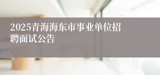2025青海海东市事业单位招聘面试公告