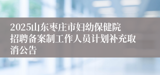 2025山东枣庄市妇幼保健院招聘备案制工作人员计划补充取消公告
