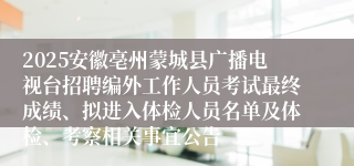 2025安徽亳州蒙城县广播电视台招聘编外工作人员考试最终成绩、拟进入体检人员名单及体检、考察相关事宜公告