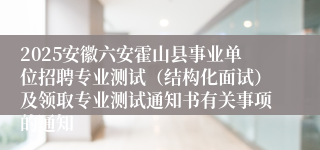 2025安徽六安霍山县事业单位招聘专业测试（结构化面试）及领取专业测试通知书有关事项的通知