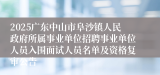 2025广东中山市阜沙镇人民政府所属事业单位招聘事业单位人员入围面试人员名单及资格复审公告