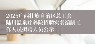 2025广西壮族自治区总工会陆川温泉疗养院招聘实名编制工作人员拟聘人员公示