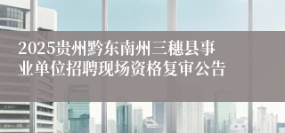 2025贵州黔东南州三穗县事业单位招聘现场资格复审公告