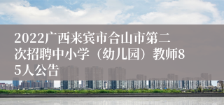 2022广西来宾市合山市第二次招聘中小学（幼儿园）教师85人公告