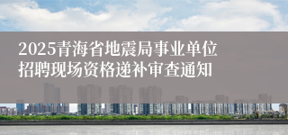 2025青海省地震局事业单位招聘现场资格递补审查通知