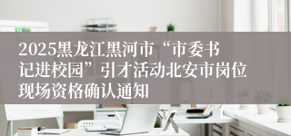 2025黑龙江黑河市“市委书记进校园”引才活动北安市岗位现场资格确认通知