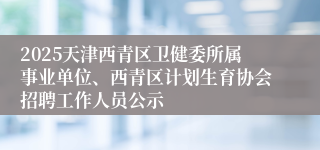 2025天津西青区卫健委所属事业单位、西青区计划生育协会招聘工作人员公示
