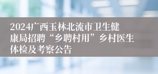 2024广西玉林北流市卫生健康局招聘“乡聘村用”乡村医生体检及考察公告