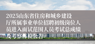 2025山东省住房和城乡建设厅所属事业单位招聘初级岗位人员进入面试范围人员考试总成绩及考察体检公告