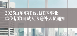 2025山东枣庄台儿庄区事业单位招聘面试人选递补人员通知