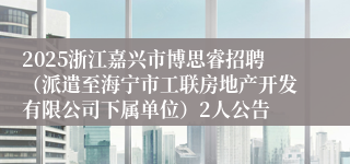 2025浙江嘉兴市博思睿招聘（派遣至海宁市工联房地产开发有限公司下属单位）2人公告