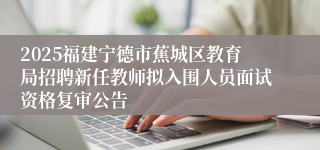 2025福建宁德市蕉城区教育局招聘新任教师拟入围人员面试资格复审公告