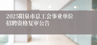 2025阳泉市总工会事业单位招聘资格复审公告