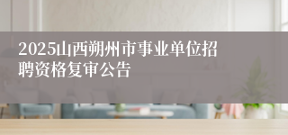 2025山西朔州市事业单位招聘资格复审公告