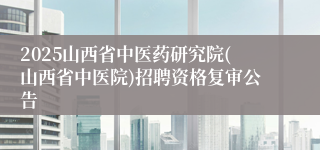 2025山西省中医药研究院(山西省中医院)招聘资格复审公告