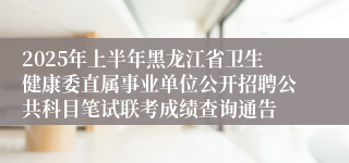 2025年上半年黑龙江省卫生健康委直属事业单位公开招聘公共科目笔试联考成绩查询通告