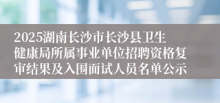 2025湖南长沙市长沙县卫生健康局所属事业单位招聘资格复审结果及入围面试人员名单公示