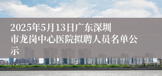 2025年5月13日广东深圳市龙岗中心医院拟聘人员名单公示