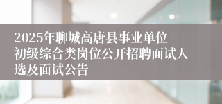 2025年聊城高唐县事业单位初级综合类岗位公开招聘面试人选及面试公告
