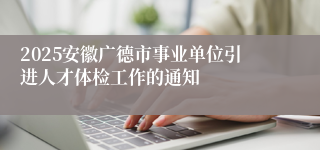 2025安徽广德市事业单位引进人才体检工作的通知