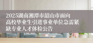 2025湖南湘潭市韶山市面向高校毕业生引进事业单位急需紧缺专业人才体检公告