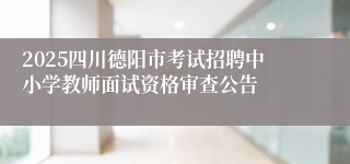 2025四川德阳市考试招聘中小学教师面试资格审查公告