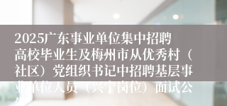 2025广东事业单位集中招聘高校毕业生及梅州市从优秀村（社区）党组织书记中招聘基层事业单位人员（兴宁岗位）面试公告