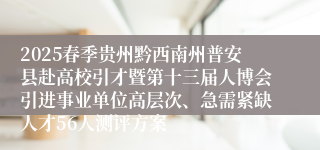 2025春季贵州黔西南州普安县赴高校引才暨第十三届人博会引进事业单位高层次、急需紧缺人才56人测评方案