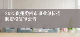2025贵州黔西市事业单位招聘资格复审公告
