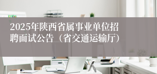 2025年陕西省属事业单位招聘面试公告（省交通运输厅）