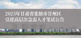 2025年甘肃省张掖市甘州区引进高层次急需人才笔试公告