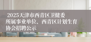  2025天津市西青区卫健委所属事业单位、西青区计划生育协会招聘公示