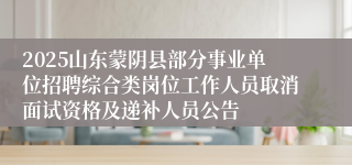 2025山东蒙阴县部分事业单位招聘综合类岗位工作人员取消面试资格及递补人员公告