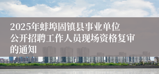 2025年蚌埠固镇县事业单位公开招聘工作人员现场资格复审的通知