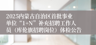 2025内蒙古自治区首批事业单位“1+N”补充招聘工作人员（库伦旗招聘岗位）体检公告
