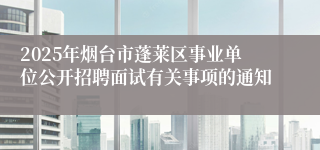 2025年烟台市蓬莱区事业单位公开招聘面试有关事项的通知