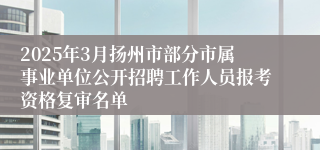 2025年3月扬州市部分市属事业单位公开招聘工作人员报考资格复审名单