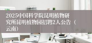 2025中国科学院昆明植物研究所昆明植物园招聘2人公告（云南）