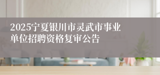 2025宁夏银川市灵武市事业单位招聘资格复审公告