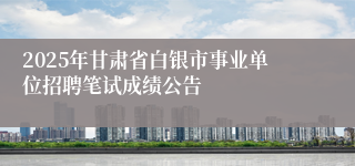 2025年甘肃省白银市事业单位招聘笔试成绩公告