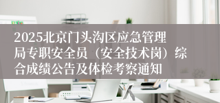 2025北京门头沟区应急管理局专职安全员（安全技术岗）综合成绩公告及体检考察通知